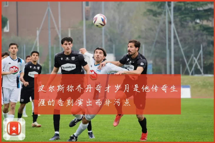 皮尔斯称乔丹奇才岁月是他传奇生涯的告别演出而非污点