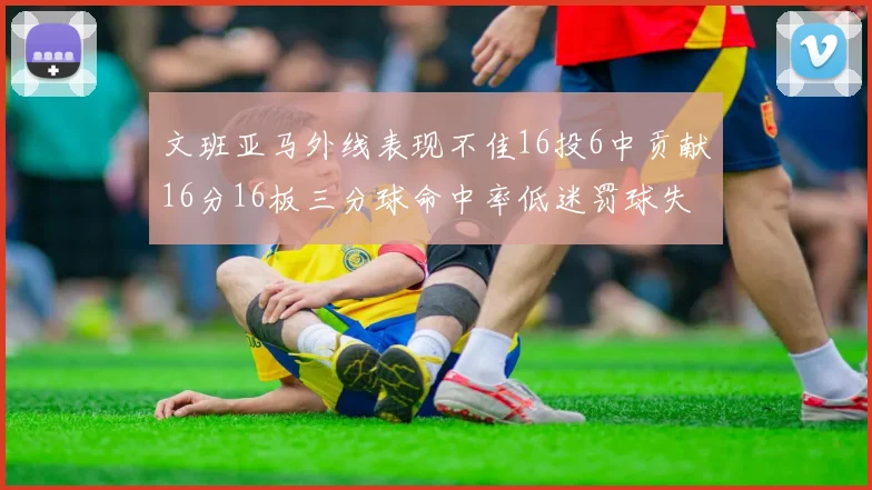 文班亚马外线表现不佳16投6中贡献16分16板三分球命中率低迷罚球失准影响球队表现