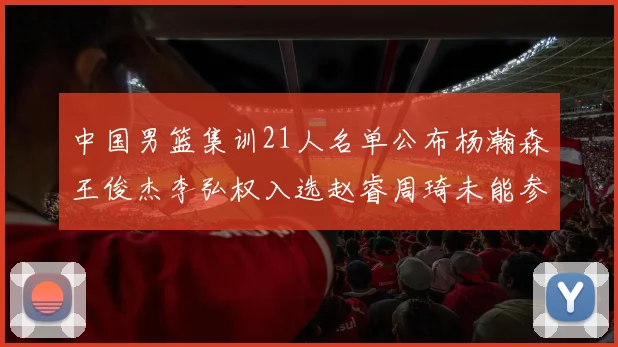 中国男篮集训21人名单公布杨瀚森王俊杰李弘权入选赵睿周琦未能参加