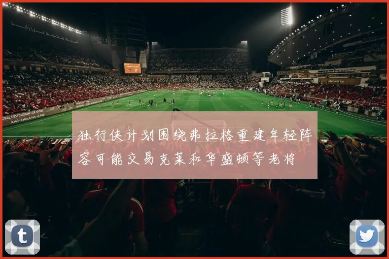 独行侠计划围绕弗拉格重建年轻阵容可能交易克莱和华盛顿等老将