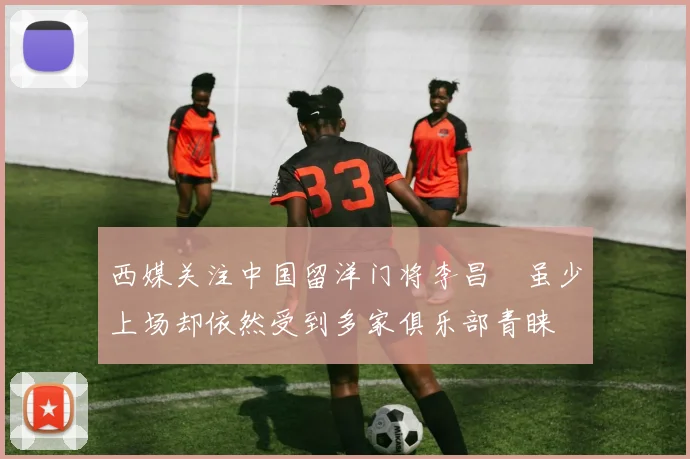 西媒关注中国留洋门将李昌祎虽少上场却依然受到多家俱乐部青睐