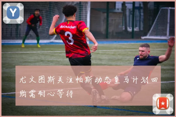 尤文图斯关注帕斯动态皇马计划回购需耐心等待