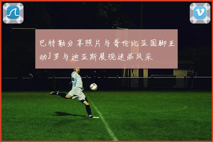 巴特勒分享照片与哥伦比亚国脚互动J罗与迪亚斯展现迷弟风采