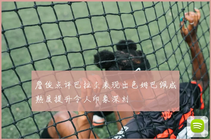 詹俊点评巴拉圭表现出色姆巴佩成熟度提升令人印象深刻